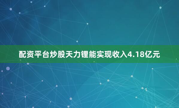 配资平台炒股天力锂能实现收入4.18亿元