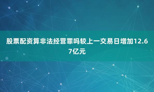 股票配资算非法经营罪吗较上一交易日增加12.67亿元