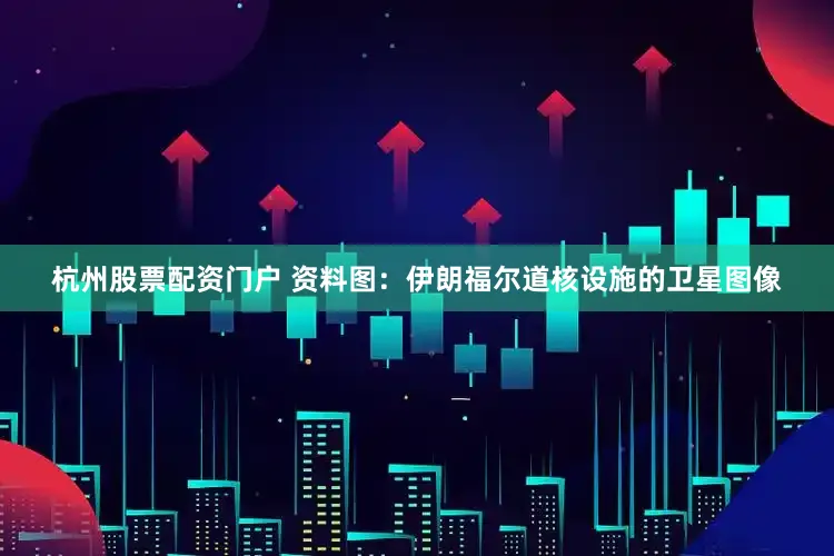 杭州股票配资门户 　　资料图：伊朗福尔道核设施的卫星图像