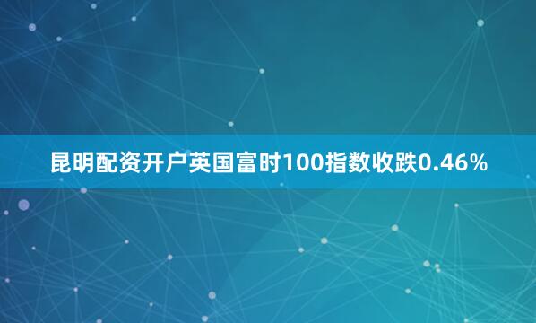 昆明配资开户英国富时100指数收跌0.46%