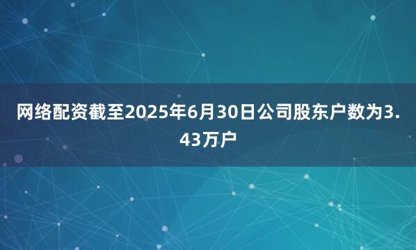 网络配资截至2025年6月30日公司股东户数为3.43万户