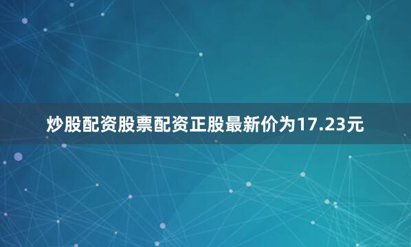 炒股配资股票配资正股最新价为17.23元