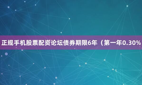 正规手机股票配资论坛债券期限6年（第一年0.30%