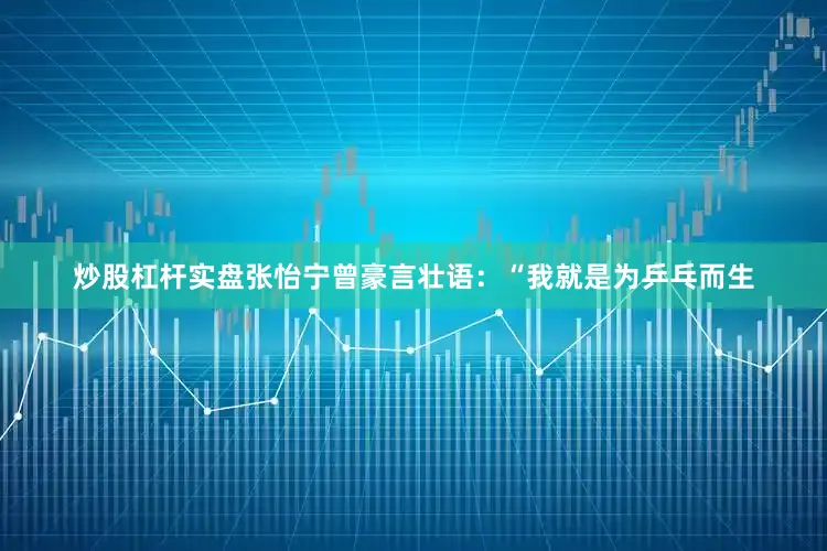 炒股杠杆实盘张怡宁曾豪言壮语：“我就是为乒乓而生