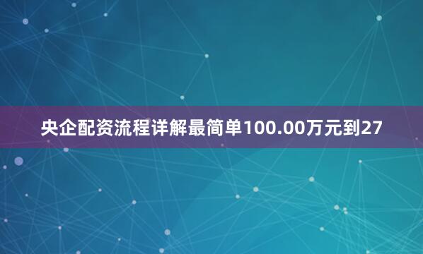 央企配资流程详解最简单100.00万元到27