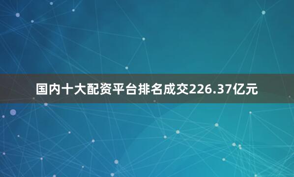 国内十大配资平台排名成交226.37亿元