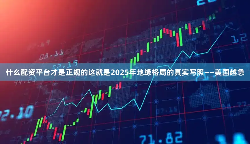 什么配资平台才是正规的这就是2025年地缘格局的真实写照——美国越急