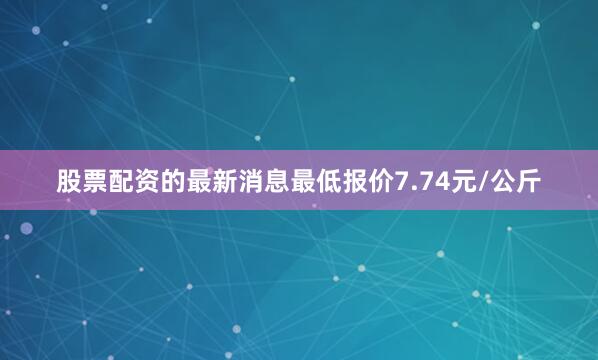 股票配资的最新消息最低报价7.74元/公斤