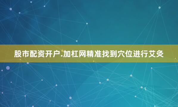 股市配资开户.加杠网精准找到穴位进行艾灸